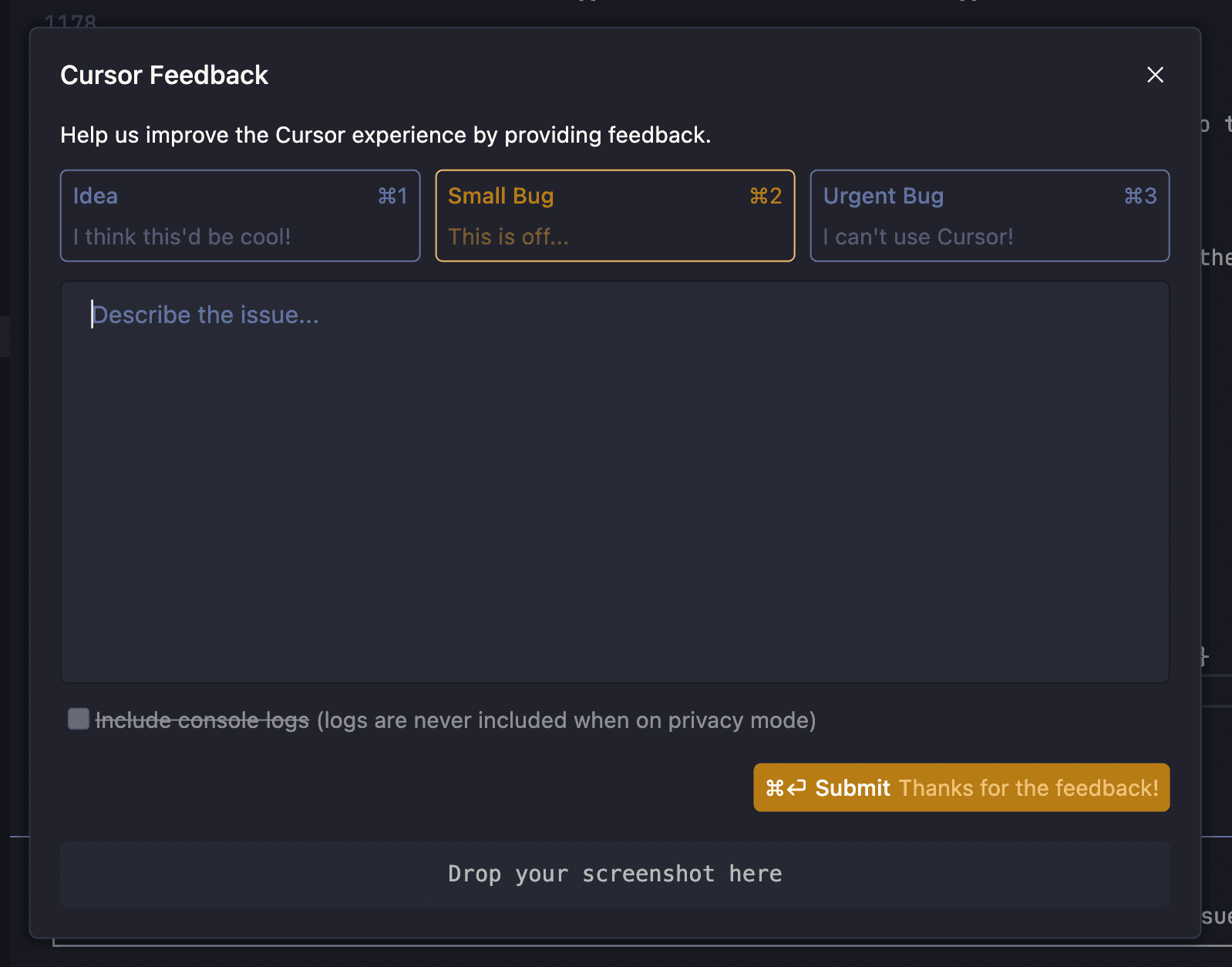 A feedback window from the Cursor application is shown, titled 'Cursor Feedback.' It prompts users to help improve the experience by providing feedback. There are three selectable tabs at the top: 'Idea' (keyboard shortcut ⌘1), 'Small Bug' (⌘2, currently selected), and 'Urgent Bug' (⌘3). Below is a large text box labeled 'Describe the issue...' for entering feedback. There's an option to include console logs, which is greyed out and partially struck through, indicating it's disabled in privacy mode. At the bottom right is an orange 'Submit' button labeled '⌘↩ Submit Thanks for the feedback!' and below it is a drop area labeled 'Drop your screenshot here.'